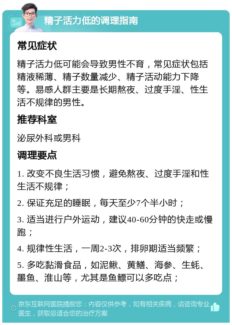 精子活力低的调理指南 常见症状 精子活力低可能会导致男性不育，常见症状包括精液稀薄、精子数量减少、精子活动能力下降等。易感人群主要是长期熬夜、过度手淫、性生活不规律的男性。 推荐科室 泌尿外科或男科 调理要点 1. 改变不良生活习惯，避免熬夜、过度手淫和性生活不规律； 2. 保证充足的睡眠，每天至少7个半小时； 3. 适当进行户外运动，建议40-60分钟的快走或慢跑； 4. 规律性生活，一周2-3次，排卵期适当频繁； 5. 多吃黏滑食品，如泥鳅、黄鳝、海参、生蚝、墨鱼、淮山等，尤其是鱼鳔可以多吃点；