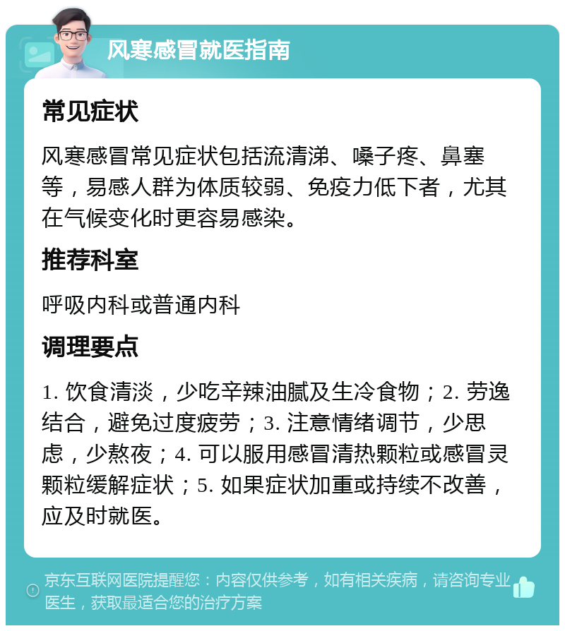 风寒感冒就医指南 常见症状 风寒感冒常见症状包括流清涕、嗓子疼、鼻塞等，易感人群为体质较弱、免疫力低下者，尤其在气候变化时更容易感染。 推荐科室 呼吸内科或普通内科 调理要点 1. 饮食清淡，少吃辛辣油腻及生冷食物；2. 劳逸结合，避免过度疲劳；3. 注意情绪调节，少思虑，少熬夜；4. 可以服用感冒清热颗粒或感冒灵颗粒缓解症状；5. 如果症状加重或持续不改善，应及时就医。