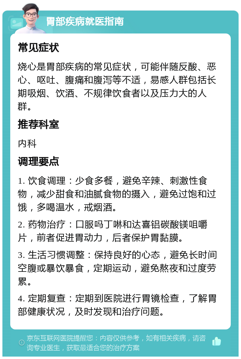 胃部疾病就医指南 常见症状 烧心是胃部疾病的常见症状，可能伴随反酸、恶心、呕吐、腹痛和腹泻等不适，易感人群包括长期吸烟、饮酒、不规律饮食者以及压力大的人群。 推荐科室 内科 调理要点 1. 饮食调理：少食多餐，避免辛辣、刺激性食物，减少甜食和油腻食物的摄入，避免过饱和过饿，多喝温水，戒烟酒。 2. 药物治疗：口服吗丁啉和达喜铝碳酸镁咀嚼片，前者促进胃动力，后者保护胃黏膜。 3. 生活习惯调整：保持良好的心态，避免长时间空腹或暴饮暴食，定期运动，避免熬夜和过度劳累。 4. 定期复查：定期到医院进行胃镜检查，了解胃部健康状况，及时发现和治疗问题。