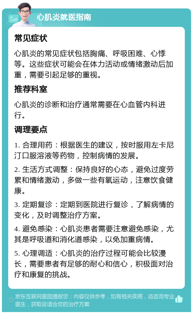 心肌炎就医指南 常见症状 心肌炎的常见症状包括胸痛、呼吸困难、心悸等。这些症状可能会在体力活动或情绪激动后加重，需要引起足够的重视。 推荐科室 心肌炎的诊断和治疗通常需要在心血管内科进行。 调理要点 1. 合理用药：根据医生的建议，按时服用左卡尼汀口服溶液等药物，控制病情的发展。 2. 生活方式调整：保持良好的心态，避免过度劳累和情绪激动，多做一些有氧运动，注意饮食健康。 3. 定期复诊：定期到医院进行复诊，了解病情的变化，及时调整治疗方案。 4. 避免感染：心肌炎患者需要注意避免感染，尤其是呼吸道和消化道感染，以免加重病情。 5. 心理调适：心肌炎的治疗过程可能会比较漫长，需要患者有足够的耐心和信心，积极面对治疗和康复的挑战。