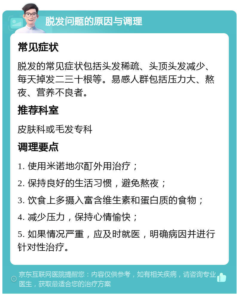 脱发问题的原因与调理 常见症状 脱发的常见症状包括头发稀疏、头顶头发减少、每天掉发二三十根等。易感人群包括压力大、熬夜、营养不良者。 推荐科室 皮肤科或毛发专科 调理要点 1. 使用米诺地尔酊外用治疗； 2. 保持良好的生活习惯，避免熬夜； 3. 饮食上多摄入富含维生素和蛋白质的食物； 4. 减少压力，保持心情愉快； 5. 如果情况严重，应及时就医，明确病因并进行针对性治疗。