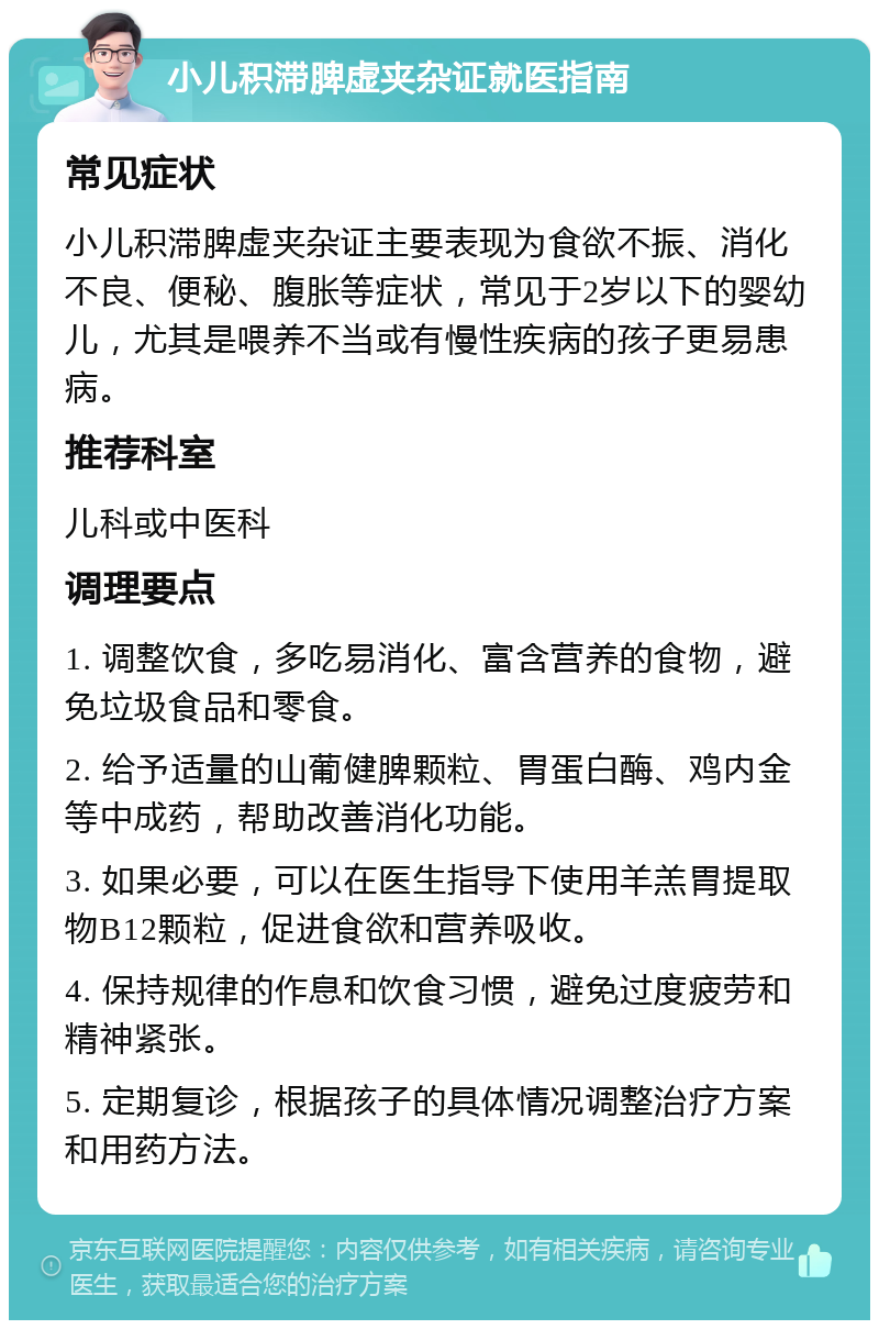 小儿积滞脾虚夹杂证就医指南 常见症状 小儿积滞脾虚夹杂证主要表现为食欲不振、消化不良、便秘、腹胀等症状，常见于2岁以下的婴幼儿，尤其是喂养不当或有慢性疾病的孩子更易患病。 推荐科室 儿科或中医科 调理要点 1. 调整饮食，多吃易消化、富含营养的食物，避免垃圾食品和零食。 2. 给予适量的山葡健脾颗粒、胃蛋白酶、鸡内金等中成药，帮助改善消化功能。 3. 如果必要，可以在医生指导下使用羊羔胃提取物B12颗粒，促进食欲和营养吸收。 4. 保持规律的作息和饮食习惯，避免过度疲劳和精神紧张。 5. 定期复诊，根据孩子的具体情况调整治疗方案和用药方法。