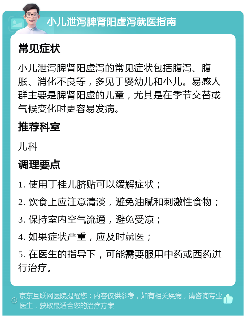 小儿泄泻脾肾阳虚泻就医指南 常见症状 小儿泄泻脾肾阳虚泻的常见症状包括腹泻、腹胀、消化不良等，多见于婴幼儿和小儿。易感人群主要是脾肾阳虚的儿童，尤其是在季节交替或气候变化时更容易发病。 推荐科室 儿科 调理要点 1. 使用丁桂儿脐贴可以缓解症状； 2. 饮食上应注意清淡，避免油腻和刺激性食物； 3. 保持室内空气流通，避免受凉； 4. 如果症状严重，应及时就医； 5. 在医生的指导下，可能需要服用中药或西药进行治疗。