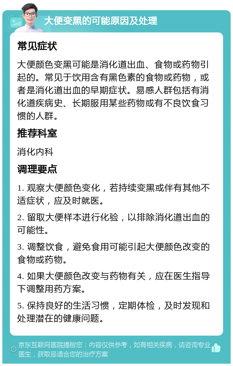 大便变黑的可能原因及处理 常见症状 大便颜色变黑可能是消化道出血、食物或药物引起的。常见于饮用含有黑色素的食物或药物，或者是消化道出血的早期症状。易感人群包括有消化道疾病史、长期服用某些药物或有不良饮食习惯的人群。 推荐科室 消化内科 调理要点 1. 观察大便颜色变化，若持续变黑或伴有其他不适症状，应及时就医。 2. 留取大便样本进行化验，以排除消化道出血的可能性。 3. 调整饮食，避免食用可能引起大便颜色改变的食物或药物。 4. 如果大便颜色改变与药物有关，应在医生指导下调整用药方案。 5. 保持良好的生活习惯，定期体检，及时发现和处理潜在的健康问题。