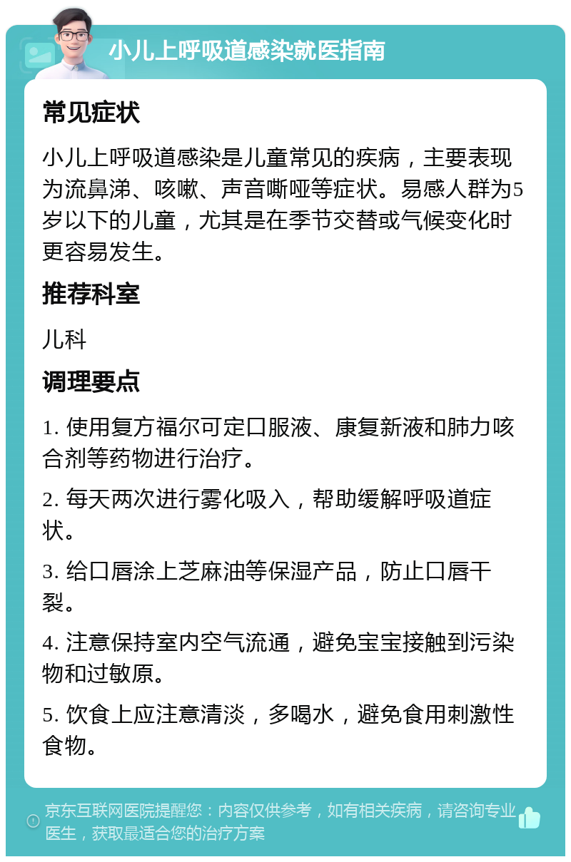 小儿上呼吸道感染就医指南 常见症状 小儿上呼吸道感染是儿童常见的疾病，主要表现为流鼻涕、咳嗽、声音嘶哑等症状。易感人群为5岁以下的儿童，尤其是在季节交替或气候变化时更容易发生。 推荐科室 儿科 调理要点 1. 使用复方福尔可定口服液、康复新液和肺力咳合剂等药物进行治疗。 2. 每天两次进行雾化吸入，帮助缓解呼吸道症状。 3. 给口唇涂上芝麻油等保湿产品，防止口唇干裂。 4. 注意保持室内空气流通，避免宝宝接触到污染物和过敏原。 5. 饮食上应注意清淡，多喝水，避免食用刺激性食物。