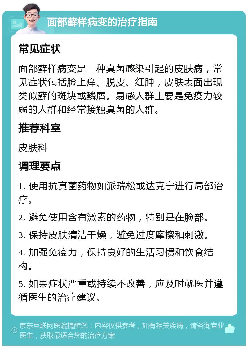 面部藓样病变的治疗指南 常见症状 面部藓样病变是一种真菌感染引起的皮肤病，常见症状包括脸上痒、脱皮、红肿，皮肤表面出现类似藓的斑块或鳞屑。易感人群主要是免疫力较弱的人群和经常接触真菌的人群。 推荐科室 皮肤科 调理要点 1. 使用抗真菌药物如派瑞松或达克宁进行局部治疗。 2. 避免使用含有激素的药物，特别是在脸部。 3. 保持皮肤清洁干燥，避免过度摩擦和刺激。 4. 加强免疫力，保持良好的生活习惯和饮食结构。 5. 如果症状严重或持续不改善，应及时就医并遵循医生的治疗建议。