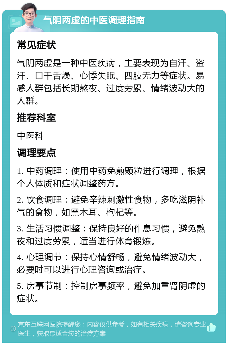 气阴两虚的中医调理指南 常见症状 气阴两虚是一种中医疾病，主要表现为自汗、盗汗、口干舌燥、心悸失眠、四肢无力等症状。易感人群包括长期熬夜、过度劳累、情绪波动大的人群。 推荐科室 中医科 调理要点 1. 中药调理：使用中药免煎颗粒进行调理，根据个人体质和症状调整药方。 2. 饮食调理：避免辛辣刺激性食物，多吃滋阴补气的食物，如黑木耳、枸杞等。 3. 生活习惯调整：保持良好的作息习惯，避免熬夜和过度劳累，适当进行体育锻炼。 4. 心理调节：保持心情舒畅，避免情绪波动大，必要时可以进行心理咨询或治疗。 5. 房事节制：控制房事频率，避免加重肾阴虚的症状。