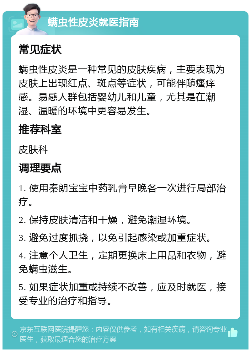 螨虫性皮炎就医指南 常见症状 螨虫性皮炎是一种常见的皮肤疾病，主要表现为皮肤上出现红点、斑点等症状，可能伴随瘙痒感。易感人群包括婴幼儿和儿童，尤其是在潮湿、温暖的环境中更容易发生。 推荐科室 皮肤科 调理要点 1. 使用秦朗宝宝中药乳膏早晚各一次进行局部治疗。 2. 保持皮肤清洁和干燥，避免潮湿环境。 3. 避免过度抓挠，以免引起感染或加重症状。 4. 注意个人卫生，定期更换床上用品和衣物，避免螨虫滋生。 5. 如果症状加重或持续不改善，应及时就医，接受专业的治疗和指导。