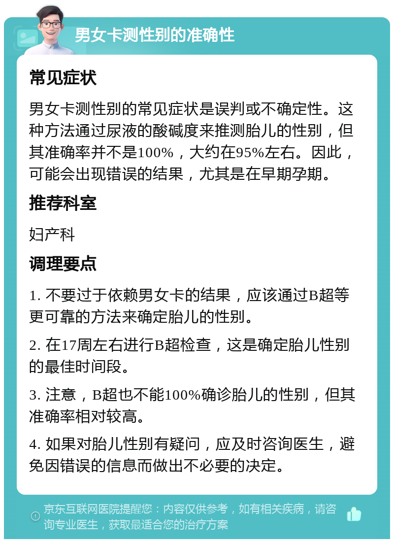 男女卡测性别的准确性 常见症状 男女卡测性别的常见症状是误判或不确定性。这种方法通过尿液的酸碱度来推测胎儿的性别，但其准确率并不是100%，大约在95%左右。因此，可能会出现错误的结果，尤其是在早期孕期。 推荐科室 妇产科 调理要点 1. 不要过于依赖男女卡的结果，应该通过B超等更可靠的方法来确定胎儿的性别。 2. 在17周左右进行B超检查，这是确定胎儿性别的最佳时间段。 3. 注意，B超也不能100%确诊胎儿的性别，但其准确率相对较高。 4. 如果对胎儿性别有疑问，应及时咨询医生，避免因错误的信息而做出不必要的决定。