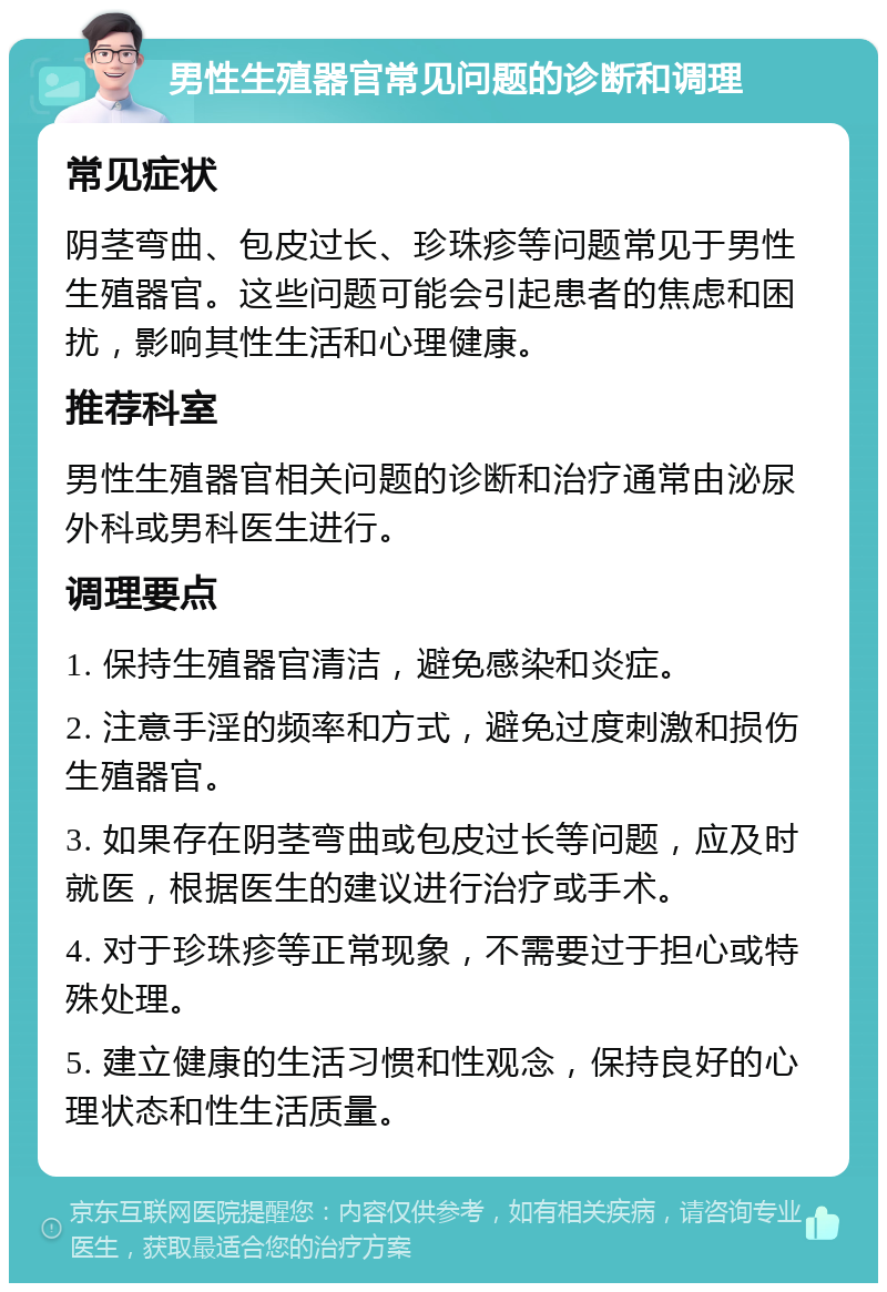 男性生殖器官常见问题的诊断和调理 常见症状 阴茎弯曲、包皮过长、珍珠疹等问题常见于男性生殖器官。这些问题可能会引起患者的焦虑和困扰，影响其性生活和心理健康。 推荐科室 男性生殖器官相关问题的诊断和治疗通常由泌尿外科或男科医生进行。 调理要点 1. 保持生殖器官清洁，避免感染和炎症。 2. 注意手淫的频率和方式，避免过度刺激和损伤生殖器官。 3. 如果存在阴茎弯曲或包皮过长等问题，应及时就医，根据医生的建议进行治疗或手术。 4. 对于珍珠疹等正常现象，不需要过于担心或特殊处理。 5. 建立健康的生活习惯和性观念，保持良好的心理状态和性生活质量。