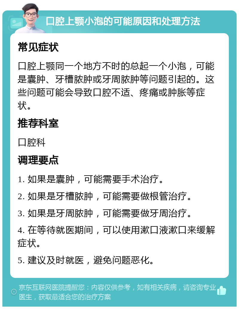 口腔上颚小泡的可能原因和处理方法 常见症状 口腔上颚同一个地方不时的总起一个小泡，可能是囊肿、牙槽脓肿或牙周脓肿等问题引起的。这些问题可能会导致口腔不适、疼痛或肿胀等症状。 推荐科室 口腔科 调理要点 1. 如果是囊肿，可能需要手术治疗。 2. 如果是牙槽脓肿，可能需要做根管治疗。 3. 如果是牙周脓肿，可能需要做牙周治疗。 4. 在等待就医期间，可以使用漱口液漱口来缓解症状。 5. 建议及时就医，避免问题恶化。