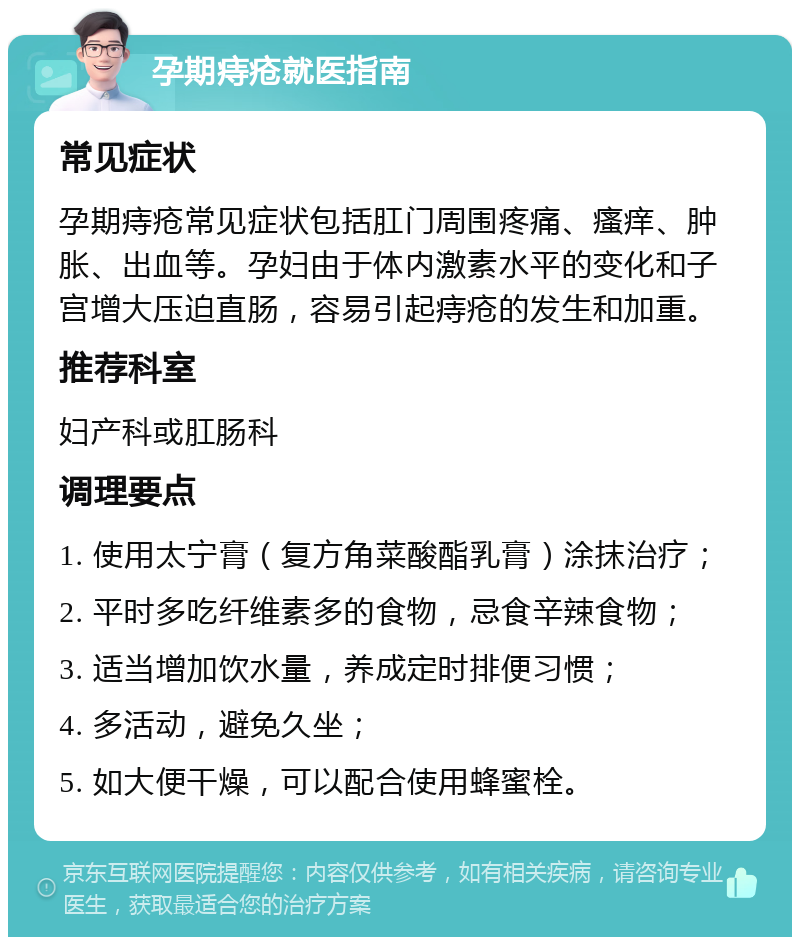 孕期痔疮就医指南 常见症状 孕期痔疮常见症状包括肛门周围疼痛、瘙痒、肿胀、出血等。孕妇由于体内激素水平的变化和子宫增大压迫直肠，容易引起痔疮的发生和加重。 推荐科室 妇产科或肛肠科 调理要点 1. 使用太宁膏（复方角菜酸酯乳膏）涂抹治疗； 2. 平时多吃纤维素多的食物，忌食辛辣食物； 3. 适当增加饮水量，养成定时排便习惯； 4. 多活动，避免久坐； 5. 如大便干燥，可以配合使用蜂蜜栓。