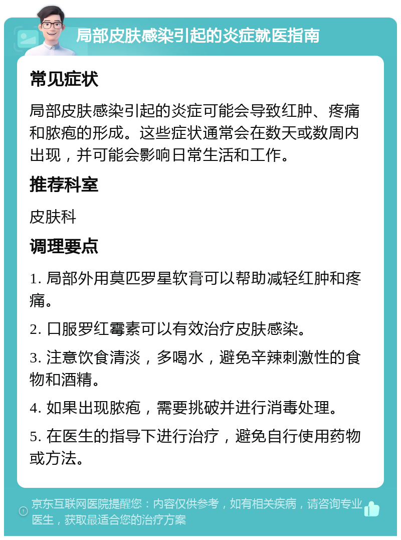 局部皮肤感染引起的炎症就医指南 常见症状 局部皮肤感染引起的炎症可能会导致红肿、疼痛和脓疱的形成。这些症状通常会在数天或数周内出现，并可能会影响日常生活和工作。 推荐科室 皮肤科 调理要点 1. 局部外用莫匹罗星软膏可以帮助减轻红肿和疼痛。 2. 口服罗红霉素可以有效治疗皮肤感染。 3. 注意饮食清淡，多喝水，避免辛辣刺激性的食物和酒精。 4. 如果出现脓疱，需要挑破并进行消毒处理。 5. 在医生的指导下进行治疗，避免自行使用药物或方法。