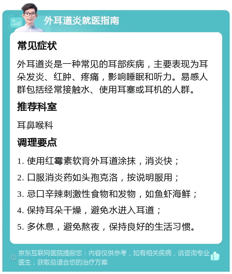 外耳道炎就医指南 常见症状 外耳道炎是一种常见的耳部疾病，主要表现为耳朵发炎、红肿、疼痛，影响睡眠和听力。易感人群包括经常接触水、使用耳塞或耳机的人群。 推荐科室 耳鼻喉科 调理要点 1. 使用红霉素软膏外耳道涂抹，消炎快； 2. 口服消炎药如头孢克洛，按说明服用； 3. 忌口辛辣刺激性食物和发物，如鱼虾海鲜； 4. 保持耳朵干燥，避免水进入耳道； 5. 多休息，避免熬夜，保持良好的生活习惯。