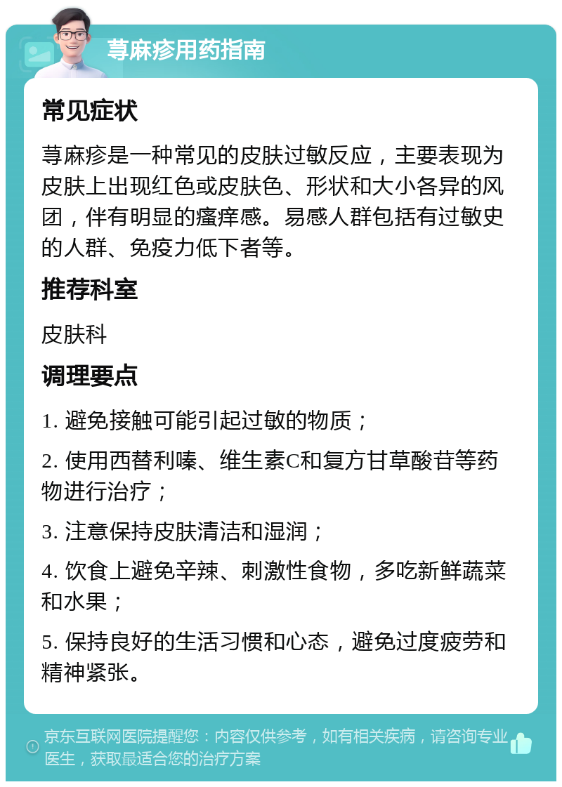 荨麻疹用药指南 常见症状 荨麻疹是一种常见的皮肤过敏反应，主要表现为皮肤上出现红色或皮肤色、形状和大小各异的风团，伴有明显的瘙痒感。易感人群包括有过敏史的人群、免疫力低下者等。 推荐科室 皮肤科 调理要点 1. 避免接触可能引起过敏的物质； 2. 使用西替利嗪、维生素C和复方甘草酸苷等药物进行治疗； 3. 注意保持皮肤清洁和湿润； 4. 饮食上避免辛辣、刺激性食物，多吃新鲜蔬菜和水果； 5. 保持良好的生活习惯和心态，避免过度疲劳和精神紧张。