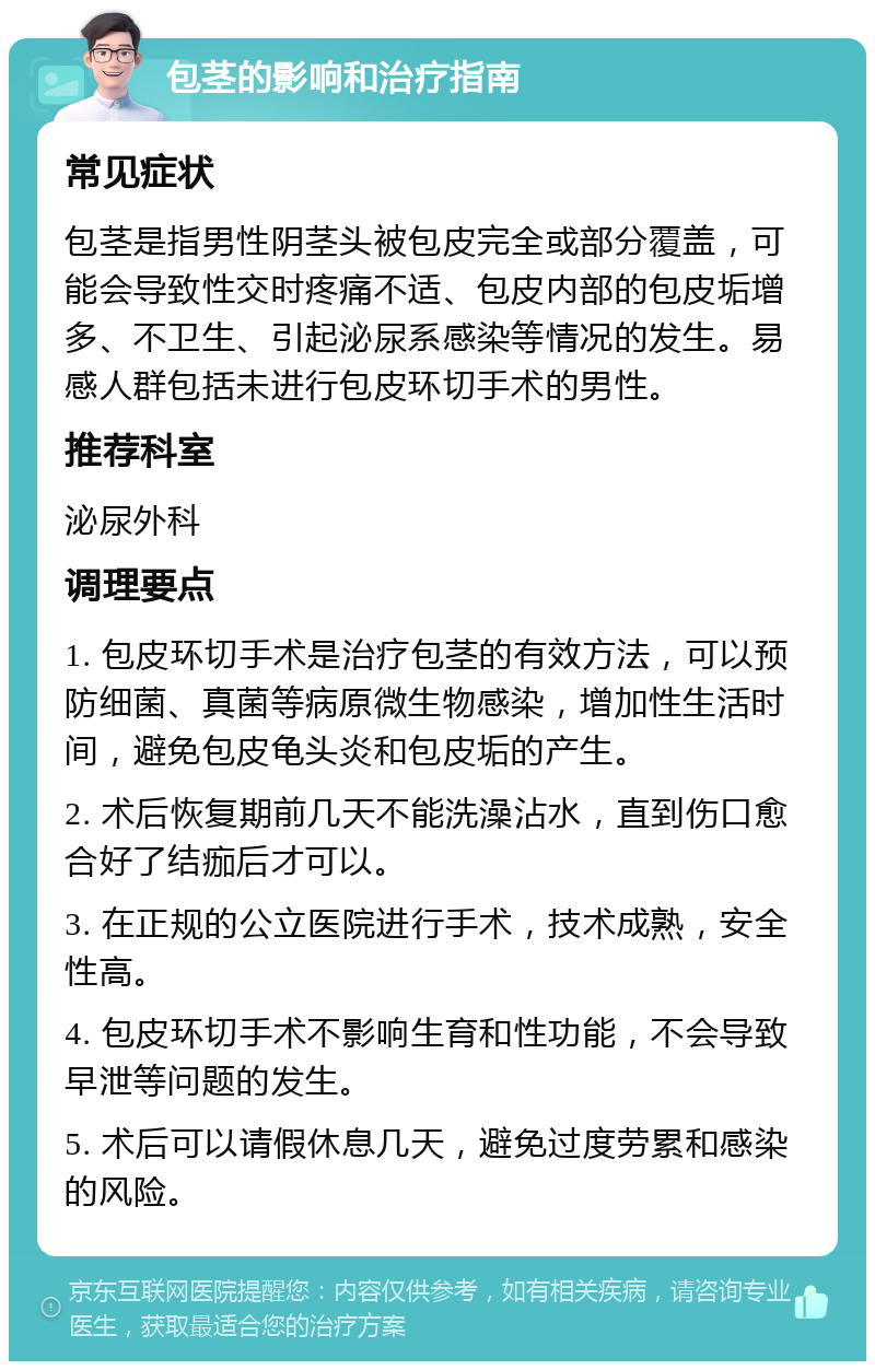 包茎的影响和治疗指南 常见症状 包茎是指男性阴茎头被包皮完全或部分覆盖，可能会导致性交时疼痛不适、包皮内部的包皮垢增多、不卫生、引起泌尿系感染等情况的发生。易感人群包括未进行包皮环切手术的男性。 推荐科室 泌尿外科 调理要点 1. 包皮环切手术是治疗包茎的有效方法，可以预防细菌、真菌等病原微生物感染，增加性生活时间，避免包皮龟头炎和包皮垢的产生。 2. 术后恢复期前几天不能洗澡沾水，直到伤口愈合好了结痂后才可以。 3. 在正规的公立医院进行手术，技术成熟，安全性高。 4. 包皮环切手术不影响生育和性功能，不会导致早泄等问题的发生。 5. 术后可以请假休息几天，避免过度劳累和感染的风险。