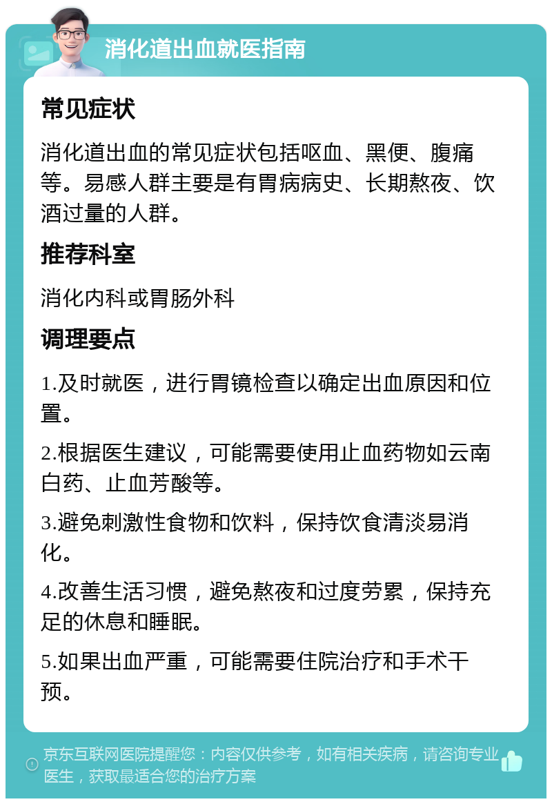 消化道出血就医指南 常见症状 消化道出血的常见症状包括呕血、黑便、腹痛等。易感人群主要是有胃病病史、长期熬夜、饮酒过量的人群。 推荐科室 消化内科或胃肠外科 调理要点 1.及时就医，进行胃镜检查以确定出血原因和位置。 2.根据医生建议，可能需要使用止血药物如云南白药、止血芳酸等。 3.避免刺激性食物和饮料，保持饮食清淡易消化。 4.改善生活习惯，避免熬夜和过度劳累，保持充足的休息和睡眠。 5.如果出血严重，可能需要住院治疗和手术干预。