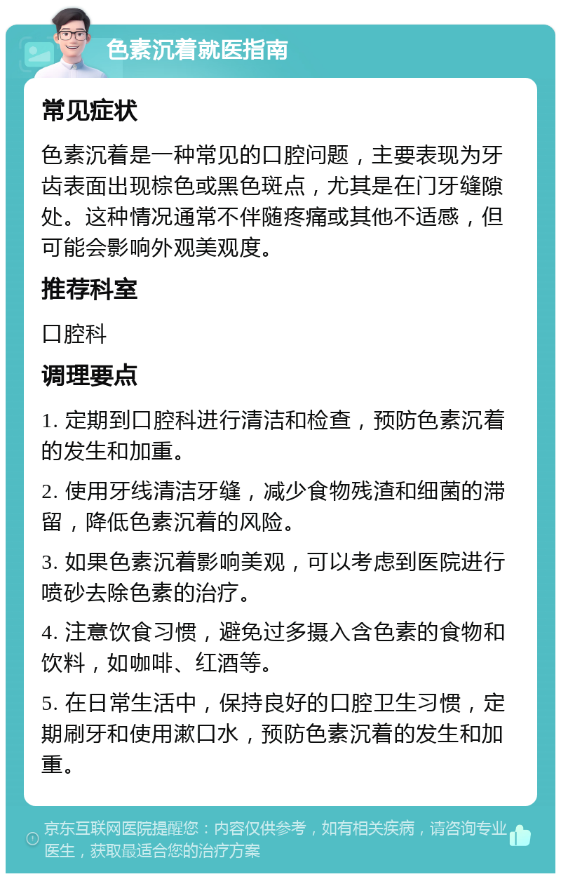 色素沉着就医指南 常见症状 色素沉着是一种常见的口腔问题，主要表现为牙齿表面出现棕色或黑色斑点，尤其是在门牙缝隙处。这种情况通常不伴随疼痛或其他不适感，但可能会影响外观美观度。 推荐科室 口腔科 调理要点 1. 定期到口腔科进行清洁和检查，预防色素沉着的发生和加重。 2. 使用牙线清洁牙缝，减少食物残渣和细菌的滞留，降低色素沉着的风险。 3. 如果色素沉着影响美观，可以考虑到医院进行喷砂去除色素的治疗。 4. 注意饮食习惯，避免过多摄入含色素的食物和饮料，如咖啡、红酒等。 5. 在日常生活中，保持良好的口腔卫生习惯，定期刷牙和使用漱口水，预防色素沉着的发生和加重。