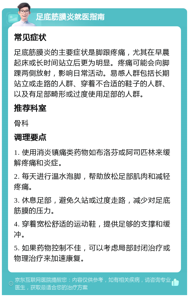 足底筋膜炎就医指南 常见症状 足底筋膜炎的主要症状是脚跟疼痛，尤其在早晨起床或长时间站立后更为明显。疼痛可能会向脚踝两侧放射，影响日常活动。易感人群包括长期站立或走路的人群、穿着不合适的鞋子的人群、以及有足部畸形或过度使用足部的人群。 推荐科室 骨科 调理要点 1. 使用消炎镇痛类药物如布洛芬或阿司匹林来缓解疼痛和炎症。 2. 每天进行温水泡脚，帮助放松足部肌肉和减轻疼痛。 3. 休息足部，避免久站或过度走路，减少对足底筋膜的压力。 4. 穿着宽松舒适的运动鞋，提供足够的支撑和缓冲。 5. 如果药物控制不佳，可以考虑局部封闭治疗或物理治疗来加速康复。