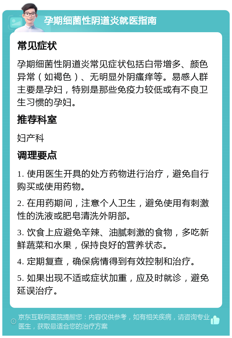 孕期细菌性阴道炎就医指南 常见症状 孕期细菌性阴道炎常见症状包括白带增多、颜色异常（如褐色）、无明显外阴瘙痒等。易感人群主要是孕妇，特别是那些免疫力较低或有不良卫生习惯的孕妇。 推荐科室 妇产科 调理要点 1. 使用医生开具的处方药物进行治疗，避免自行购买或使用药物。 2. 在用药期间，注意个人卫生，避免使用有刺激性的洗液或肥皂清洗外阴部。 3. 饮食上应避免辛辣、油腻刺激的食物，多吃新鲜蔬菜和水果，保持良好的营养状态。 4. 定期复查，确保病情得到有效控制和治疗。 5. 如果出现不适或症状加重，应及时就诊，避免延误治疗。