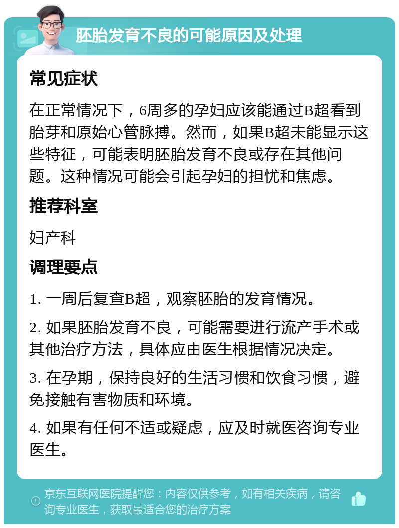 胚胎发育不良的可能原因及处理 常见症状 在正常情况下，6周多的孕妇应该能通过B超看到胎芽和原始心管脉搏。然而，如果B超未能显示这些特征，可能表明胚胎发育不良或存在其他问题。这种情况可能会引起孕妇的担忧和焦虑。 推荐科室 妇产科 调理要点 1. 一周后复查B超，观察胚胎的发育情况。 2. 如果胚胎发育不良，可能需要进行流产手术或其他治疗方法，具体应由医生根据情况决定。 3. 在孕期，保持良好的生活习惯和饮食习惯，避免接触有害物质和环境。 4. 如果有任何不适或疑虑，应及时就医咨询专业医生。