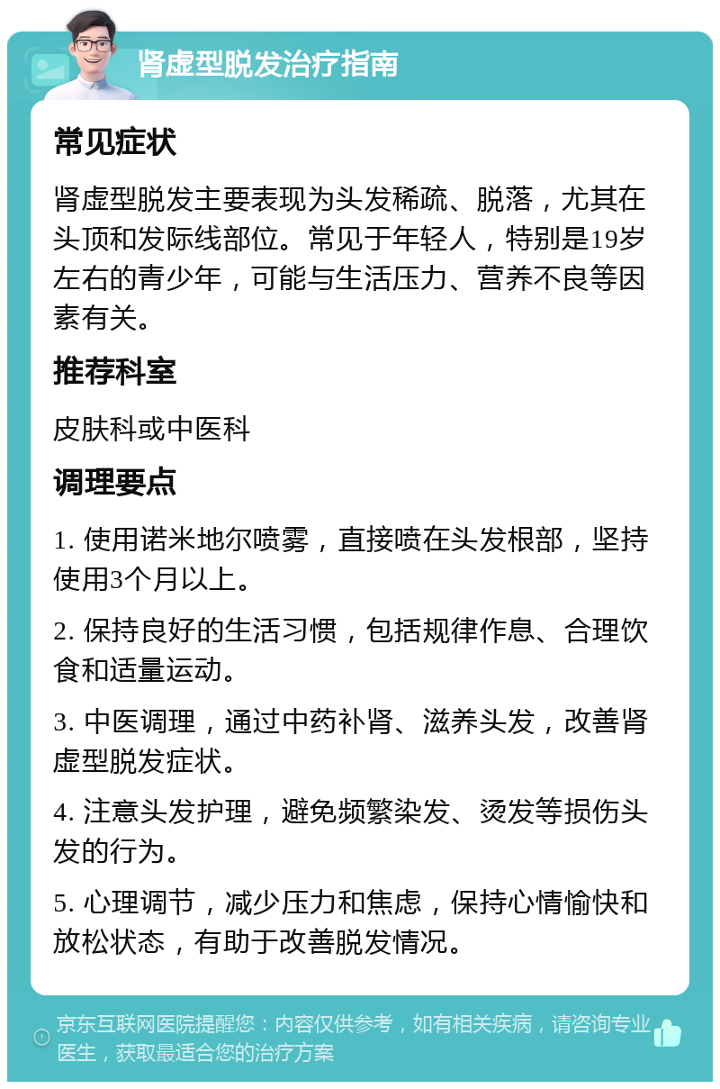 肾虚型脱发治疗指南 常见症状 肾虚型脱发主要表现为头发稀疏、脱落，尤其在头顶和发际线部位。常见于年轻人，特别是19岁左右的青少年，可能与生活压力、营养不良等因素有关。 推荐科室 皮肤科或中医科 调理要点 1. 使用诺米地尔喷雾，直接喷在头发根部，坚持使用3个月以上。 2. 保持良好的生活习惯，包括规律作息、合理饮食和适量运动。 3. 中医调理，通过中药补肾、滋养头发，改善肾虚型脱发症状。 4. 注意头发护理，避免频繁染发、烫发等损伤头发的行为。 5. 心理调节，减少压力和焦虑，保持心情愉快和放松状态，有助于改善脱发情况。