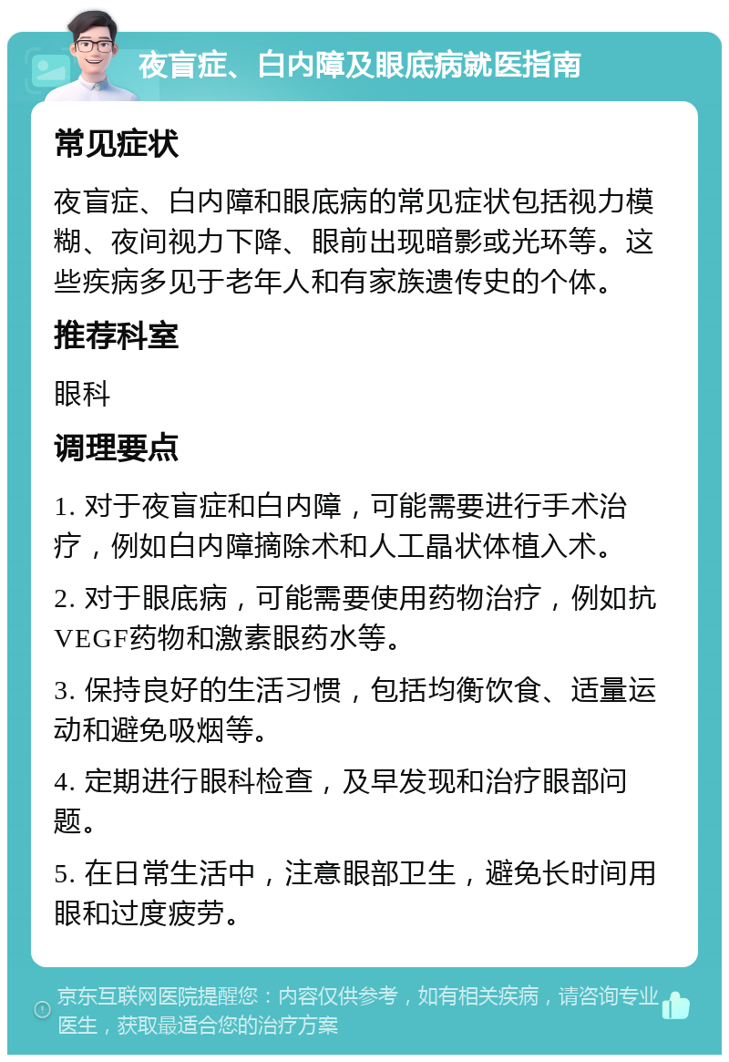 夜盲症、白内障及眼底病就医指南 常见症状 夜盲症、白内障和眼底病的常见症状包括视力模糊、夜间视力下降、眼前出现暗影或光环等。这些疾病多见于老年人和有家族遗传史的个体。 推荐科室 眼科 调理要点 1. 对于夜盲症和白内障，可能需要进行手术治疗，例如白内障摘除术和人工晶状体植入术。 2. 对于眼底病，可能需要使用药物治疗，例如抗VEGF药物和激素眼药水等。 3. 保持良好的生活习惯，包括均衡饮食、适量运动和避免吸烟等。 4. 定期进行眼科检查，及早发现和治疗眼部问题。 5. 在日常生活中，注意眼部卫生，避免长时间用眼和过度疲劳。