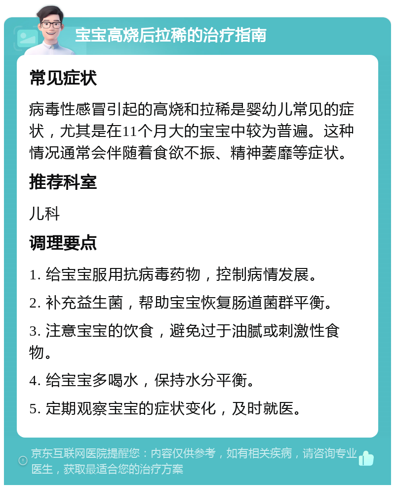 宝宝高烧后拉稀的治疗指南 常见症状 病毒性感冒引起的高烧和拉稀是婴幼儿常见的症状，尤其是在11个月大的宝宝中较为普遍。这种情况通常会伴随着食欲不振、精神萎靡等症状。 推荐科室 儿科 调理要点 1. 给宝宝服用抗病毒药物，控制病情发展。 2. 补充益生菌，帮助宝宝恢复肠道菌群平衡。 3. 注意宝宝的饮食，避免过于油腻或刺激性食物。 4. 给宝宝多喝水，保持水分平衡。 5. 定期观察宝宝的症状变化，及时就医。