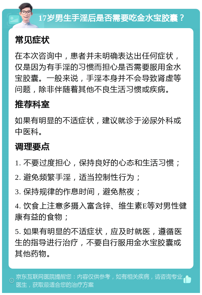 17岁男生手淫后是否需要吃金水宝胶囊？ 常见症状 在本次咨询中，患者并未明确表达出任何症状，仅是因为有手淫的习惯而担心是否需要服用金水宝胶囊。一般来说，手淫本身并不会导致肾虚等问题，除非伴随着其他不良生活习惯或疾病。 推荐科室 如果有明显的不适症状，建议就诊于泌尿外科或中医科。 调理要点 1. 不要过度担心，保持良好的心态和生活习惯； 2. 避免频繁手淫，适当控制性行为； 3. 保持规律的作息时间，避免熬夜； 4. 饮食上注意多摄入富含锌、维生素E等对男性健康有益的食物； 5. 如果有明显的不适症状，应及时就医，遵循医生的指导进行治疗，不要自行服用金水宝胶囊或其他药物。