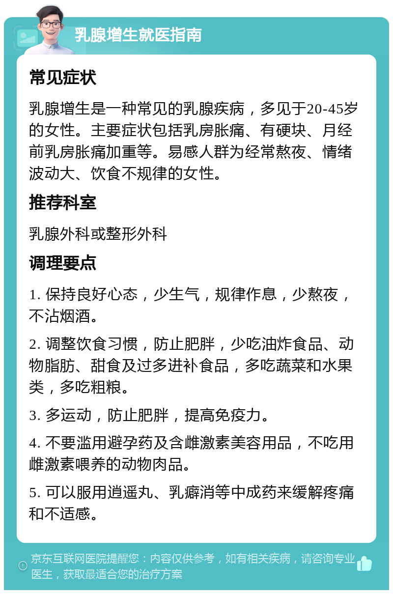 乳腺增生就医指南 常见症状 乳腺增生是一种常见的乳腺疾病，多见于20-45岁的女性。主要症状包括乳房胀痛、有硬块、月经前乳房胀痛加重等。易感人群为经常熬夜、情绪波动大、饮食不规律的女性。 推荐科室 乳腺外科或整形外科 调理要点 1. 保持良好心态，少生气，规律作息，少熬夜，不沾烟酒。 2. 调整饮食习惯，防止肥胖，少吃油炸食品、动物脂肪、甜食及过多进补食品，多吃蔬菜和水果类，多吃粗粮。 3. 多运动，防止肥胖，提高免疫力。 4. 不要滥用避孕药及含雌激素美容用品，不吃用雌激素喂养的动物肉品。 5. 可以服用逍遥丸、乳癖消等中成药来缓解疼痛和不适感。