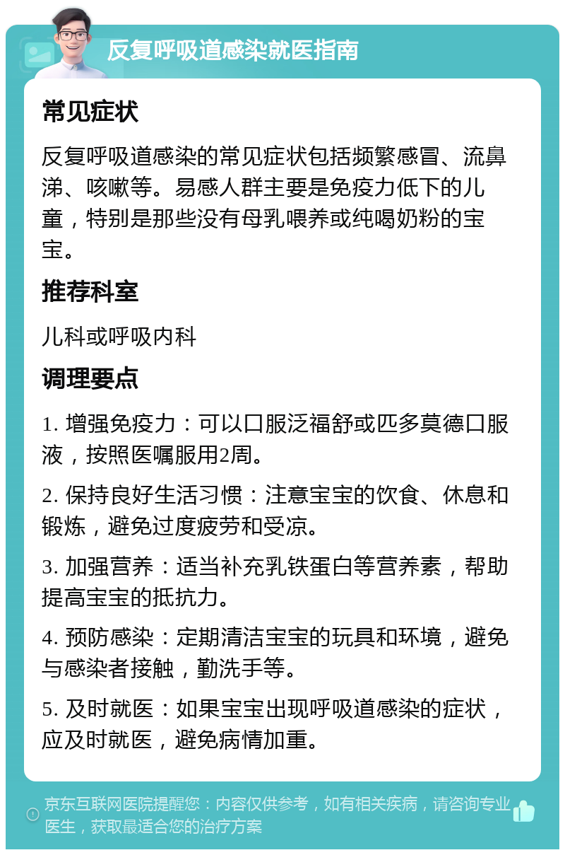 反复呼吸道感染就医指南 常见症状 反复呼吸道感染的常见症状包括频繁感冒、流鼻涕、咳嗽等。易感人群主要是免疫力低下的儿童，特别是那些没有母乳喂养或纯喝奶粉的宝宝。 推荐科室 儿科或呼吸内科 调理要点 1. 增强免疫力：可以口服泛福舒或匹多莫德口服液，按照医嘱服用2周。 2. 保持良好生活习惯：注意宝宝的饮食、休息和锻炼，避免过度疲劳和受凉。 3. 加强营养：适当补充乳铁蛋白等营养素，帮助提高宝宝的抵抗力。 4. 预防感染：定期清洁宝宝的玩具和环境，避免与感染者接触，勤洗手等。 5. 及时就医：如果宝宝出现呼吸道感染的症状，应及时就医，避免病情加重。