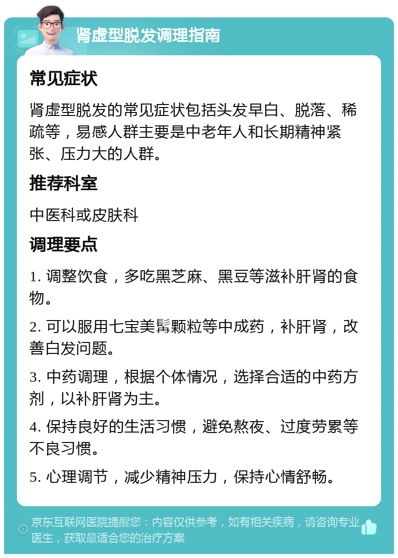 肾虚型脱发调理指南 常见症状 肾虚型脱发的常见症状包括头发早白、脱落、稀疏等，易感人群主要是中老年人和长期精神紧张、压力大的人群。 推荐科室 中医科或皮肤科 调理要点 1. 调整饮食，多吃黑芝麻、黑豆等滋补肝肾的食物。 2. 可以服用七宝美髯颗粒等中成药，补肝肾，改善白发问题。 3. 中药调理，根据个体情况，选择合适的中药方剂，以补肝肾为主。 4. 保持良好的生活习惯，避免熬夜、过度劳累等不良习惯。 5. 心理调节，减少精神压力，保持心情舒畅。