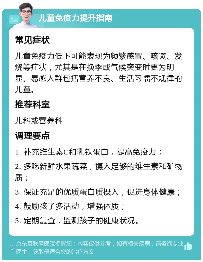 儿童免疫力提升指南 常见症状 儿童免疫力低下可能表现为频繁感冒、咳嗽、发烧等症状，尤其是在换季或气候突变时更为明显。易感人群包括营养不良、生活习惯不规律的儿童。 推荐科室 儿科或营养科 调理要点 1. 补充维生素C和乳铁蛋白，提高免疫力； 2. 多吃新鲜水果蔬菜，摄入足够的维生素和矿物质； 3. 保证充足的优质蛋白质摄入，促进身体健康； 4. 鼓励孩子多活动，增强体质； 5. 定期复查，监测孩子的健康状况。