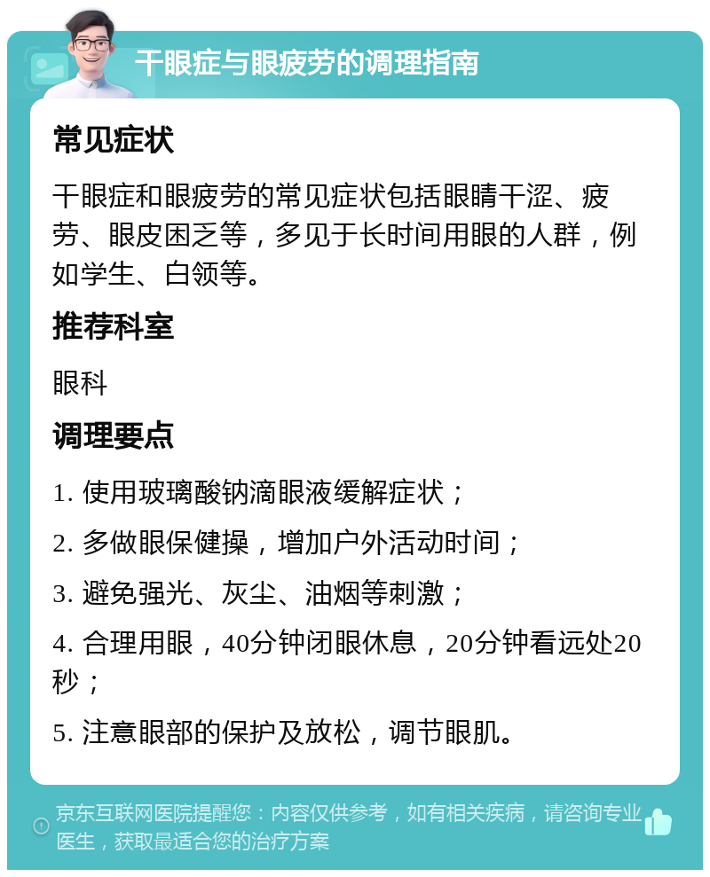 干眼症与眼疲劳的调理指南 常见症状 干眼症和眼疲劳的常见症状包括眼睛干涩、疲劳、眼皮困乏等，多见于长时间用眼的人群，例如学生、白领等。 推荐科室 眼科 调理要点 1. 使用玻璃酸钠滴眼液缓解症状； 2. 多做眼保健操，增加户外活动时间； 3. 避免强光、灰尘、油烟等刺激； 4. 合理用眼，40分钟闭眼休息，20分钟看远处20秒； 5. 注意眼部的保护及放松，调节眼肌。