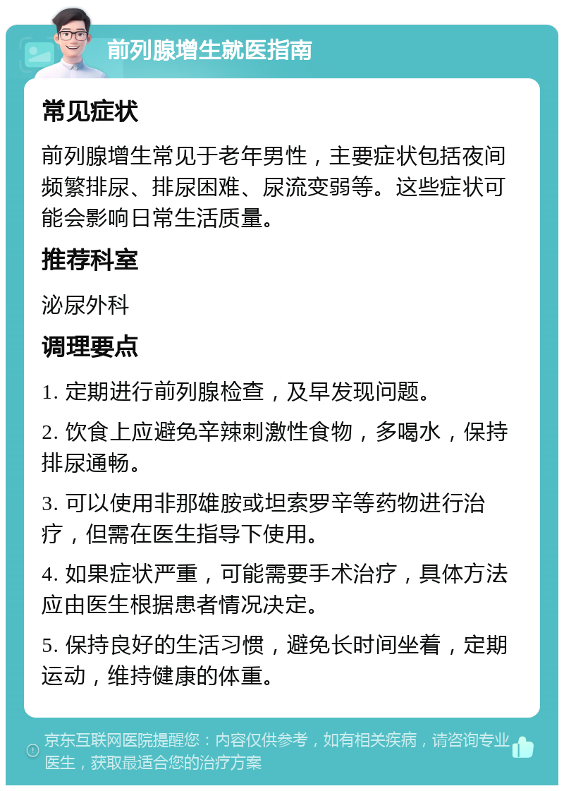 前列腺增生就医指南 常见症状 前列腺增生常见于老年男性，主要症状包括夜间频繁排尿、排尿困难、尿流变弱等。这些症状可能会影响日常生活质量。 推荐科室 泌尿外科 调理要点 1. 定期进行前列腺检查，及早发现问题。 2. 饮食上应避免辛辣刺激性食物，多喝水，保持排尿通畅。 3. 可以使用非那雄胺或坦索罗辛等药物进行治疗，但需在医生指导下使用。 4. 如果症状严重，可能需要手术治疗，具体方法应由医生根据患者情况决定。 5. 保持良好的生活习惯，避免长时间坐着，定期运动，维持健康的体重。