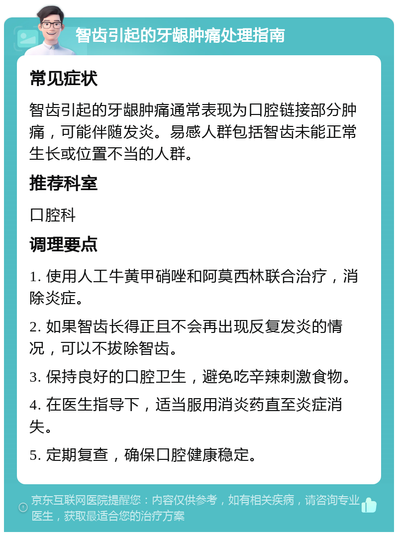 智齿引起的牙龈肿痛处理指南 常见症状 智齿引起的牙龈肿痛通常表现为口腔链接部分肿痛，可能伴随发炎。易感人群包括智齿未能正常生长或位置不当的人群。 推荐科室 口腔科 调理要点 1. 使用人工牛黄甲硝唑和阿莫西林联合治疗，消除炎症。 2. 如果智齿长得正且不会再出现反复发炎的情况，可以不拔除智齿。 3. 保持良好的口腔卫生，避免吃辛辣刺激食物。 4. 在医生指导下，适当服用消炎药直至炎症消失。 5. 定期复查，确保口腔健康稳定。