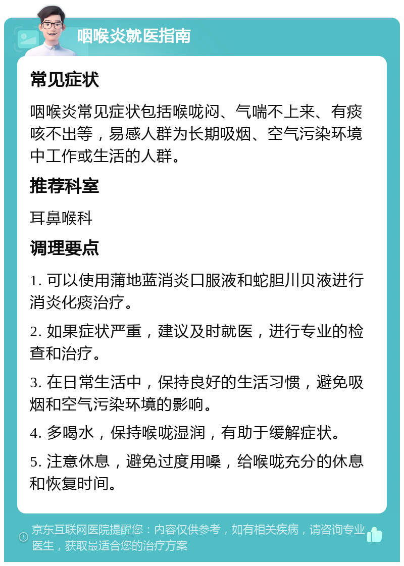 咽喉炎就医指南 常见症状 咽喉炎常见症状包括喉咙闷、气喘不上来、有痰咳不出等，易感人群为长期吸烟、空气污染环境中工作或生活的人群。 推荐科室 耳鼻喉科 调理要点 1. 可以使用蒲地蓝消炎口服液和蛇胆川贝液进行消炎化痰治疗。 2. 如果症状严重，建议及时就医，进行专业的检查和治疗。 3. 在日常生活中，保持良好的生活习惯，避免吸烟和空气污染环境的影响。 4. 多喝水，保持喉咙湿润，有助于缓解症状。 5. 注意休息，避免过度用嗓，给喉咙充分的休息和恢复时间。