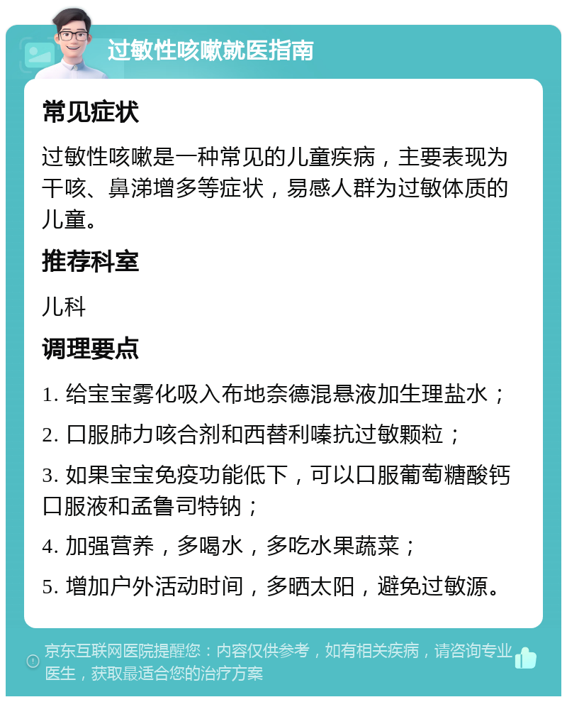 过敏性咳嗽就医指南 常见症状 过敏性咳嗽是一种常见的儿童疾病，主要表现为干咳、鼻涕增多等症状，易感人群为过敏体质的儿童。 推荐科室 儿科 调理要点 1. 给宝宝雾化吸入布地奈德混悬液加生理盐水； 2. 口服肺力咳合剂和西替利嗪抗过敏颗粒； 3. 如果宝宝免疫功能低下，可以口服葡萄糖酸钙口服液和孟鲁司特钠； 4. 加强营养，多喝水，多吃水果蔬菜； 5. 增加户外活动时间，多晒太阳，避免过敏源。