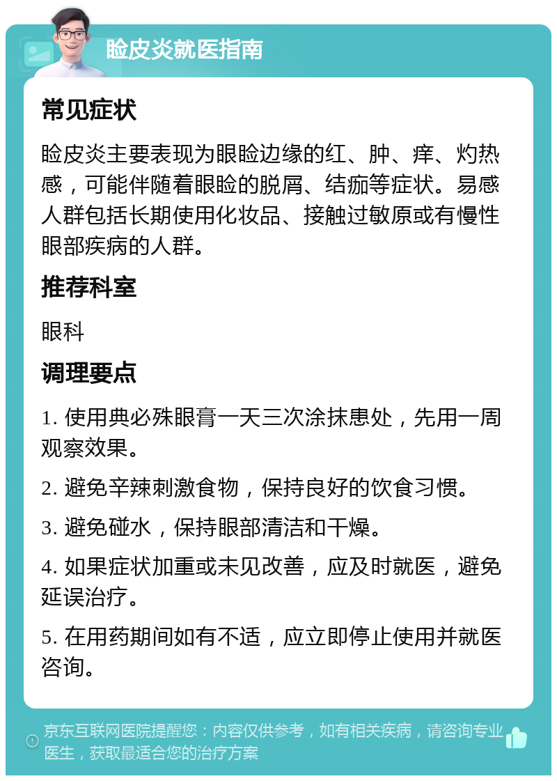 睑皮炎就医指南 常见症状 睑皮炎主要表现为眼睑边缘的红、肿、痒、灼热感，可能伴随着眼睑的脱屑、结痂等症状。易感人群包括长期使用化妆品、接触过敏原或有慢性眼部疾病的人群。 推荐科室 眼科 调理要点 1. 使用典必殊眼膏一天三次涂抹患处，先用一周观察效果。 2. 避免辛辣刺激食物，保持良好的饮食习惯。 3. 避免碰水，保持眼部清洁和干燥。 4. 如果症状加重或未见改善，应及时就医，避免延误治疗。 5. 在用药期间如有不适，应立即停止使用并就医咨询。