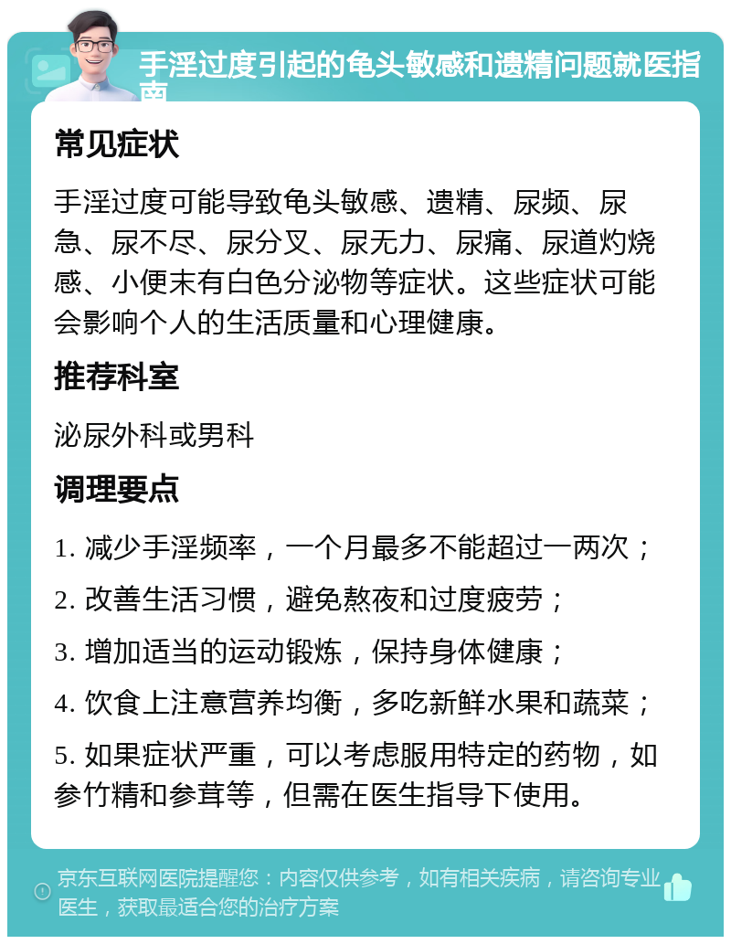 手淫过度引起的龟头敏感和遗精问题就医指南 常见症状 手淫过度可能导致龟头敏感、遗精、尿频、尿急、尿不尽、尿分叉、尿无力、尿痛、尿道灼烧感、小便末有白色分泌物等症状。这些症状可能会影响个人的生活质量和心理健康。 推荐科室 泌尿外科或男科 调理要点 1. 减少手淫频率，一个月最多不能超过一两次； 2. 改善生活习惯，避免熬夜和过度疲劳； 3. 增加适当的运动锻炼，保持身体健康； 4. 饮食上注意营养均衡，多吃新鲜水果和蔬菜； 5. 如果症状严重，可以考虑服用特定的药物，如参竹精和参茸等，但需在医生指导下使用。