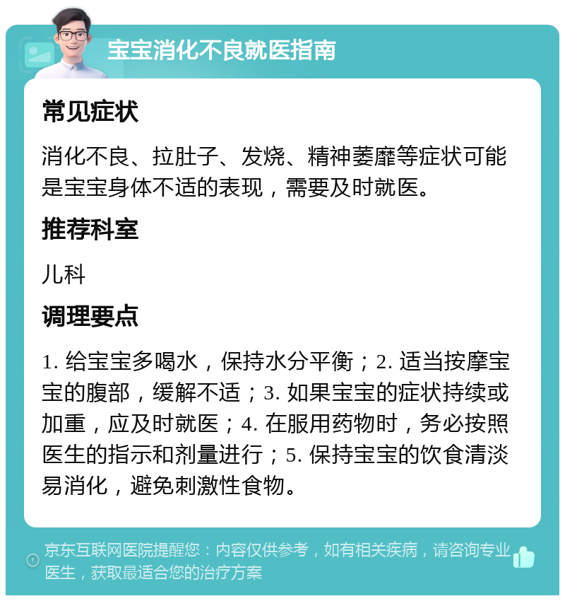 宝宝消化不良就医指南 常见症状 消化不良、拉肚子、发烧、精神萎靡等症状可能是宝宝身体不适的表现，需要及时就医。 推荐科室 儿科 调理要点 1. 给宝宝多喝水，保持水分平衡；2. 适当按摩宝宝的腹部，缓解不适；3. 如果宝宝的症状持续或加重，应及时就医；4. 在服用药物时，务必按照医生的指示和剂量进行；5. 保持宝宝的饮食清淡易消化，避免刺激性食物。