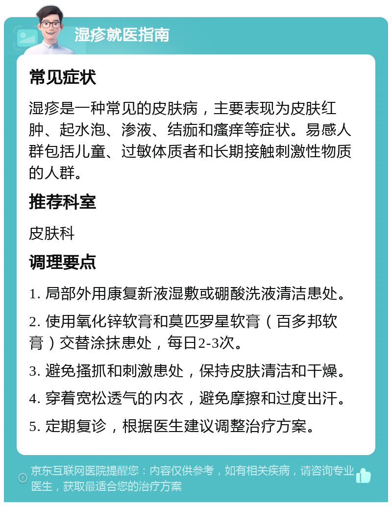 湿疹就医指南 常见症状 湿疹是一种常见的皮肤病，主要表现为皮肤红肿、起水泡、渗液、结痂和瘙痒等症状。易感人群包括儿童、过敏体质者和长期接触刺激性物质的人群。 推荐科室 皮肤科 调理要点 1. 局部外用康复新液湿敷或硼酸洗液清洁患处。 2. 使用氧化锌软膏和莫匹罗星软膏（百多邦软膏）交替涂抹患处，每日2-3次。 3. 避免搔抓和刺激患处，保持皮肤清洁和干燥。 4. 穿着宽松透气的内衣，避免摩擦和过度出汗。 5. 定期复诊，根据医生建议调整治疗方案。