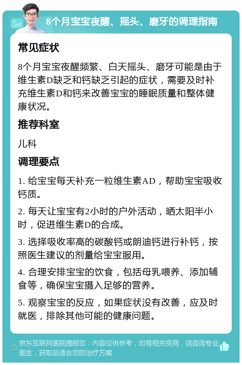 8个月宝宝夜醒、摇头、磨牙的调理指南 常见症状 8个月宝宝夜醒频繁、白天摇头、磨牙可能是由于维生素D缺乏和钙缺乏引起的症状，需要及时补充维生素D和钙来改善宝宝的睡眠质量和整体健康状况。 推荐科室 儿科 调理要点 1. 给宝宝每天补充一粒维生素AD，帮助宝宝吸收钙质。 2. 每天让宝宝有2小时的户外活动，晒太阳半小时，促进维生素D的合成。 3. 选择吸收率高的碳酸钙或朗迪钙进行补钙，按照医生建议的剂量给宝宝服用。 4. 合理安排宝宝的饮食，包括母乳喂养、添加辅食等，确保宝宝摄入足够的营养。 5. 观察宝宝的反应，如果症状没有改善，应及时就医，排除其他可能的健康问题。