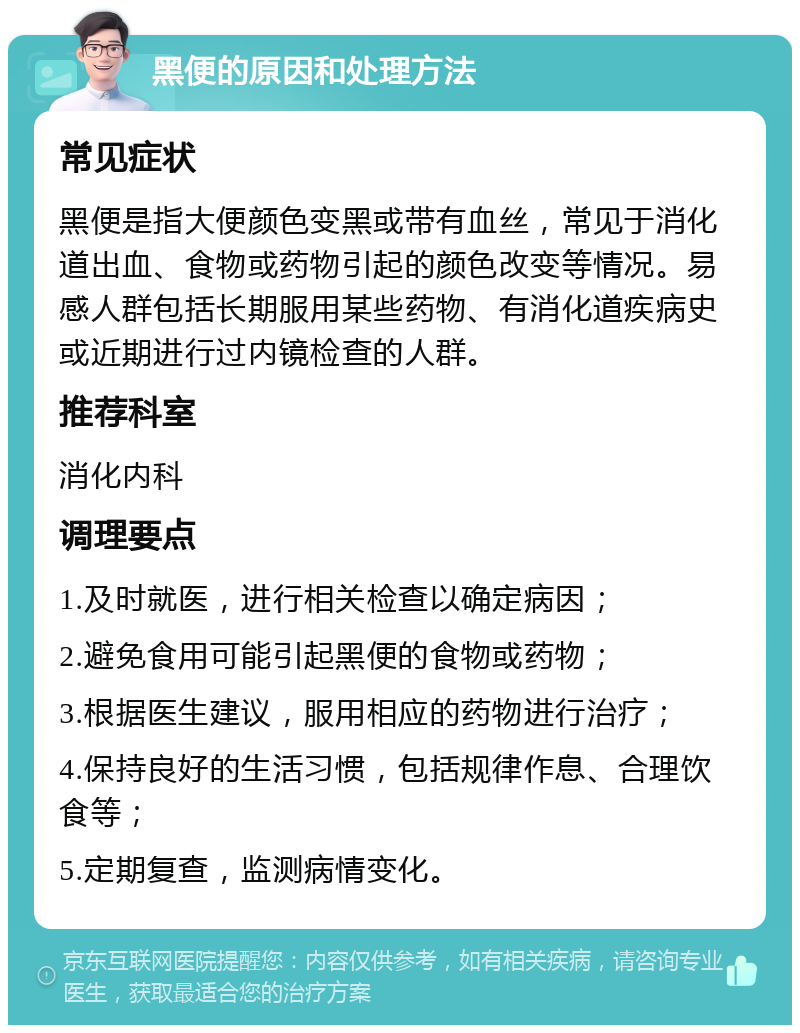 黑便的原因和处理方法 常见症状 黑便是指大便颜色变黑或带有血丝，常见于消化道出血、食物或药物引起的颜色改变等情况。易感人群包括长期服用某些药物、有消化道疾病史或近期进行过内镜检查的人群。 推荐科室 消化内科 调理要点 1.及时就医，进行相关检查以确定病因； 2.避免食用可能引起黑便的食物或药物； 3.根据医生建议，服用相应的药物进行治疗； 4.保持良好的生活习惯，包括规律作息、合理饮食等； 5.定期复查，监测病情变化。