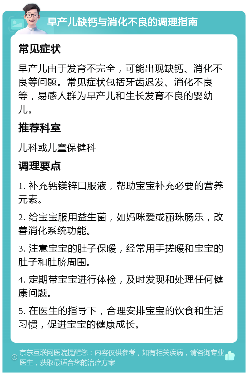 早产儿缺钙与消化不良的调理指南 常见症状 早产儿由于发育不完全，可能出现缺钙、消化不良等问题。常见症状包括牙齿迟发、消化不良等，易感人群为早产儿和生长发育不良的婴幼儿。 推荐科室 儿科或儿童保健科 调理要点 1. 补充钙镁锌口服液，帮助宝宝补充必要的营养元素。 2. 给宝宝服用益生菌，如妈咪爱或丽珠肠乐，改善消化系统功能。 3. 注意宝宝的肚子保暖，经常用手搓暖和宝宝的肚子和肚脐周围。 4. 定期带宝宝进行体检，及时发现和处理任何健康问题。 5. 在医生的指导下，合理安排宝宝的饮食和生活习惯，促进宝宝的健康成长。