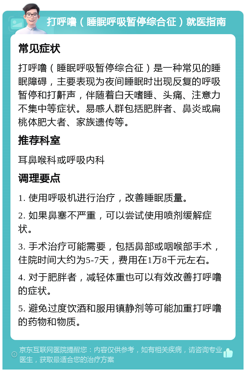 打呼噜（睡眠呼吸暂停综合征）就医指南 常见症状 打呼噜（睡眠呼吸暂停综合征）是一种常见的睡眠障碍，主要表现为夜间睡眠时出现反复的呼吸暂停和打鼾声，伴随着白天嗜睡、头痛、注意力不集中等症状。易感人群包括肥胖者、鼻炎或扁桃体肥大者、家族遗传等。 推荐科室 耳鼻喉科或呼吸内科 调理要点 1. 使用呼吸机进行治疗，改善睡眠质量。 2. 如果鼻塞不严重，可以尝试使用喷剂缓解症状。 3. 手术治疗可能需要，包括鼻部或咽喉部手术，住院时间大约为5-7天，费用在1万8千元左右。 4. 对于肥胖者，减轻体重也可以有效改善打呼噜的症状。 5. 避免过度饮酒和服用镇静剂等可能加重打呼噜的药物和物质。