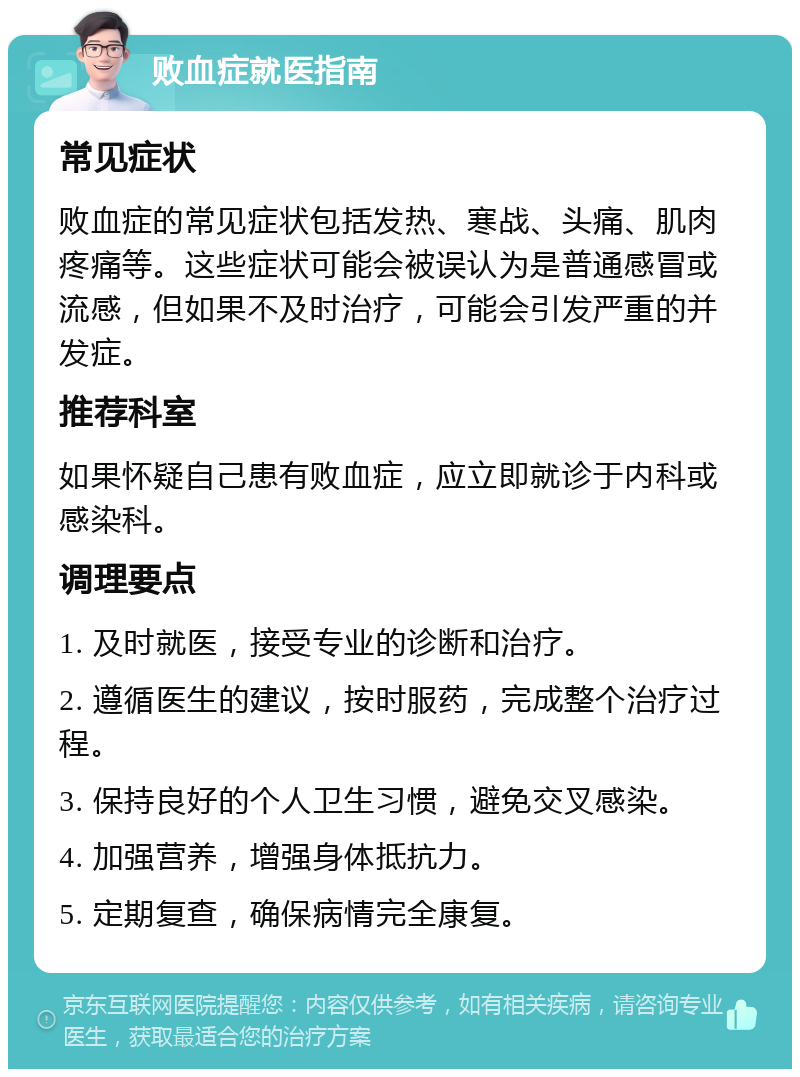 败血症就医指南 常见症状 败血症的常见症状包括发热、寒战、头痛、肌肉疼痛等。这些症状可能会被误认为是普通感冒或流感，但如果不及时治疗，可能会引发严重的并发症。 推荐科室 如果怀疑自己患有败血症，应立即就诊于内科或感染科。 调理要点 1. 及时就医，接受专业的诊断和治疗。 2. 遵循医生的建议，按时服药，完成整个治疗过程。 3. 保持良好的个人卫生习惯，避免交叉感染。 4. 加强营养，增强身体抵抗力。 5. 定期复查，确保病情完全康复。