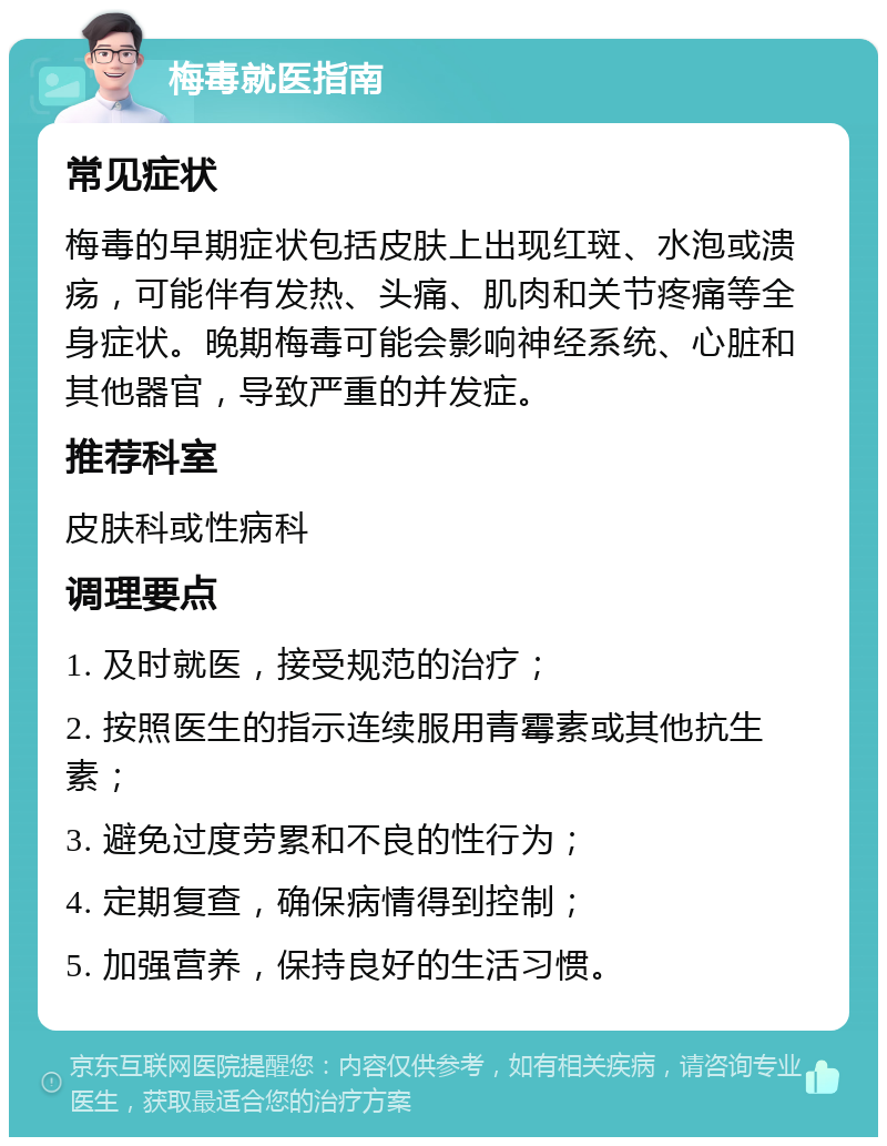 梅毒就医指南 常见症状 梅毒的早期症状包括皮肤上出现红斑、水泡或溃疡，可能伴有发热、头痛、肌肉和关节疼痛等全身症状。晚期梅毒可能会影响神经系统、心脏和其他器官，导致严重的并发症。 推荐科室 皮肤科或性病科 调理要点 1. 及时就医，接受规范的治疗； 2. 按照医生的指示连续服用青霉素或其他抗生素； 3. 避免过度劳累和不良的性行为； 4. 定期复查，确保病情得到控制； 5. 加强营养，保持良好的生活习惯。