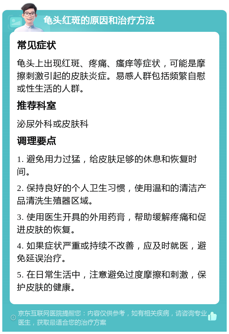 龟头红斑的原因和治疗方法 常见症状 龟头上出现红斑、疼痛、瘙痒等症状，可能是摩擦刺激引起的皮肤炎症。易感人群包括频繁自慰或性生活的人群。 推荐科室 泌尿外科或皮肤科 调理要点 1. 避免用力过猛，给皮肤足够的休息和恢复时间。 2. 保持良好的个人卫生习惯，使用温和的清洁产品清洗生殖器区域。 3. 使用医生开具的外用药膏，帮助缓解疼痛和促进皮肤的恢复。 4. 如果症状严重或持续不改善，应及时就医，避免延误治疗。 5. 在日常生活中，注意避免过度摩擦和刺激，保护皮肤的健康。