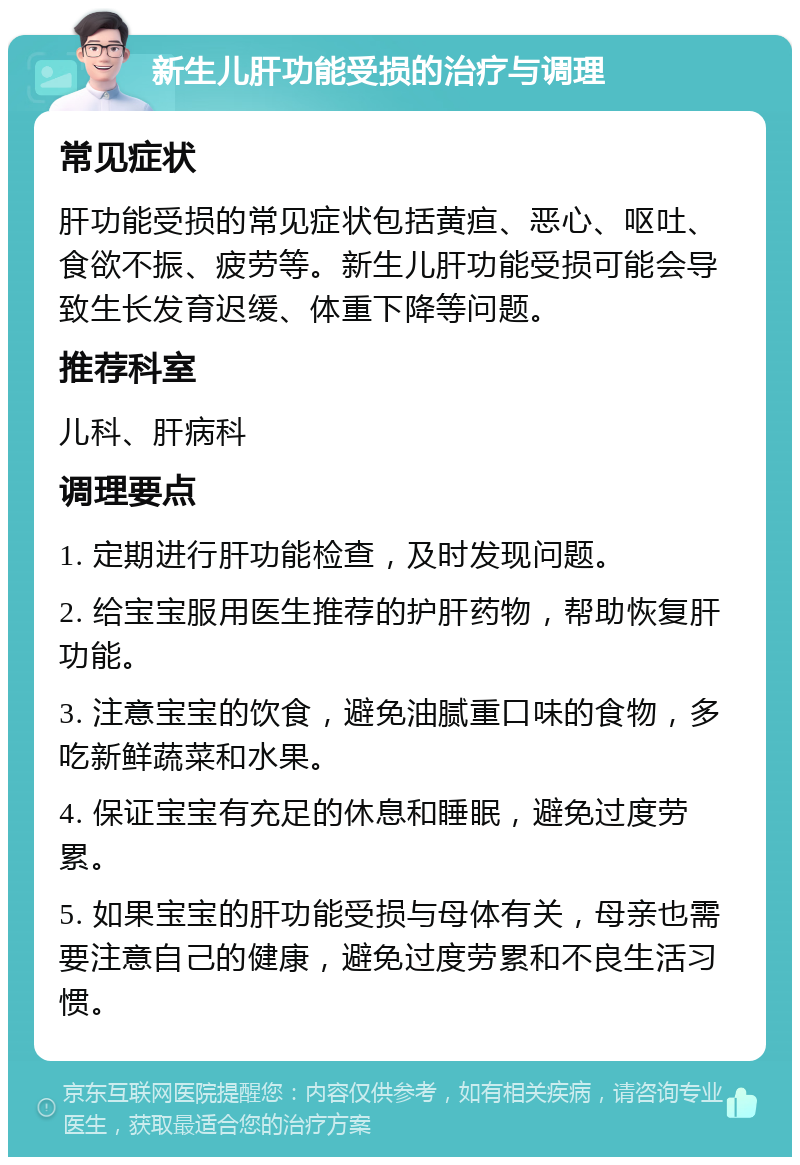 新生儿肝功能受损的治疗与调理 常见症状 肝功能受损的常见症状包括黄疸、恶心、呕吐、食欲不振、疲劳等。新生儿肝功能受损可能会导致生长发育迟缓、体重下降等问题。 推荐科室 儿科、肝病科 调理要点 1. 定期进行肝功能检查，及时发现问题。 2. 给宝宝服用医生推荐的护肝药物，帮助恢复肝功能。 3. 注意宝宝的饮食，避免油腻重口味的食物，多吃新鲜蔬菜和水果。 4. 保证宝宝有充足的休息和睡眠，避免过度劳累。 5. 如果宝宝的肝功能受损与母体有关，母亲也需要注意自己的健康，避免过度劳累和不良生活习惯。